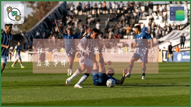 郭艾伦与小丁齐聚抖音解说辽宁季后赛争锋