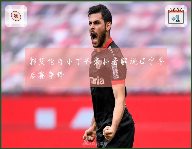 郭艾伦与小丁齐聚抖音解说辽宁季后赛争锋